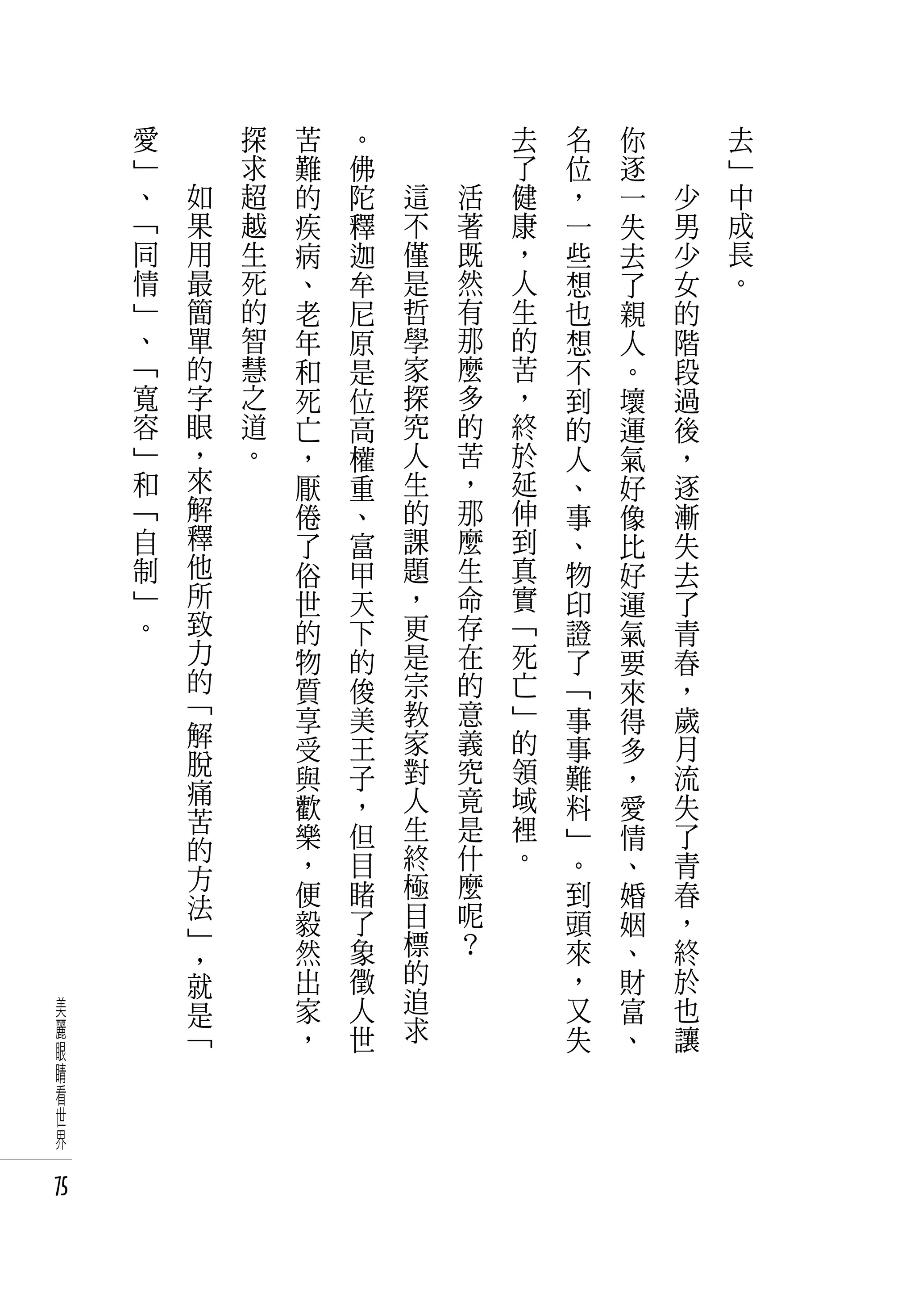 愛       探   苦   。           去   名   你   　       去
     」       求   難   佛           了   位   逐   　       」
     、   如   超   的   陀   這   活   健   ，   一       少   中
     「   果   越   疾   釋   不   著   康   一   失       男   成
     同   用   生   病   迦   僅   既   ，   些   去       少   長
     情   最   死   、   牟   是   然   人   想   了       女   。
     」   簡   的   老   尼   哲   有   生   也   親       的
     、   單   智   年   原   學   那   的   想   人       階
     「   的   慧   和   是   家   麼   苦   不   。       段
     寬   字   之   死   位   探   多   ，   到   壞       過
     容   眼   道   亡   高   究   的   終   的   運       後
     」   ，   。   ，   權   人   苦   於   人   氣       ，
     和   來       厭   重   生   ，   延   、   好       逐
     「   解       倦   、   的   那   伸   事   像       漸
     自   釋       了   富   課   麼   到   、   比       失
     制   他       俗   甲   題   生   真   物   好       去
     」   所       世   天   ，   命   實   印   運       了
     。   致       的   下   更   存   「   證   氣       青
         力       物   的   是   在   死   了   要       春
         的       質   俊   宗   的   亡   「   來       ，
         「       享   美   教   意   」   事           歲
         解                               得
                 受   王   家   義   的   事   多       月
         脫               對   究   領               流
         痛       與   子               難   ，
                 歡   ，   人   竟   域   料   愛       失
         苦               生   是   裡
         的       樂   但               」   情       了
                 ，   目   終   什   。   。   、       青
         方               極   麼
         法       便   睹               到   婚       春
                 毅   了   目   呢       頭   姻       ，
         」               標   ？
         ，       然   象               來   、       終
         就       出   徵   的           ，   財       於
美        是       家   人   追           又   富       也
麗        「       ，   世   求           失   、       讓
眼
睛
看
世
界

75
 