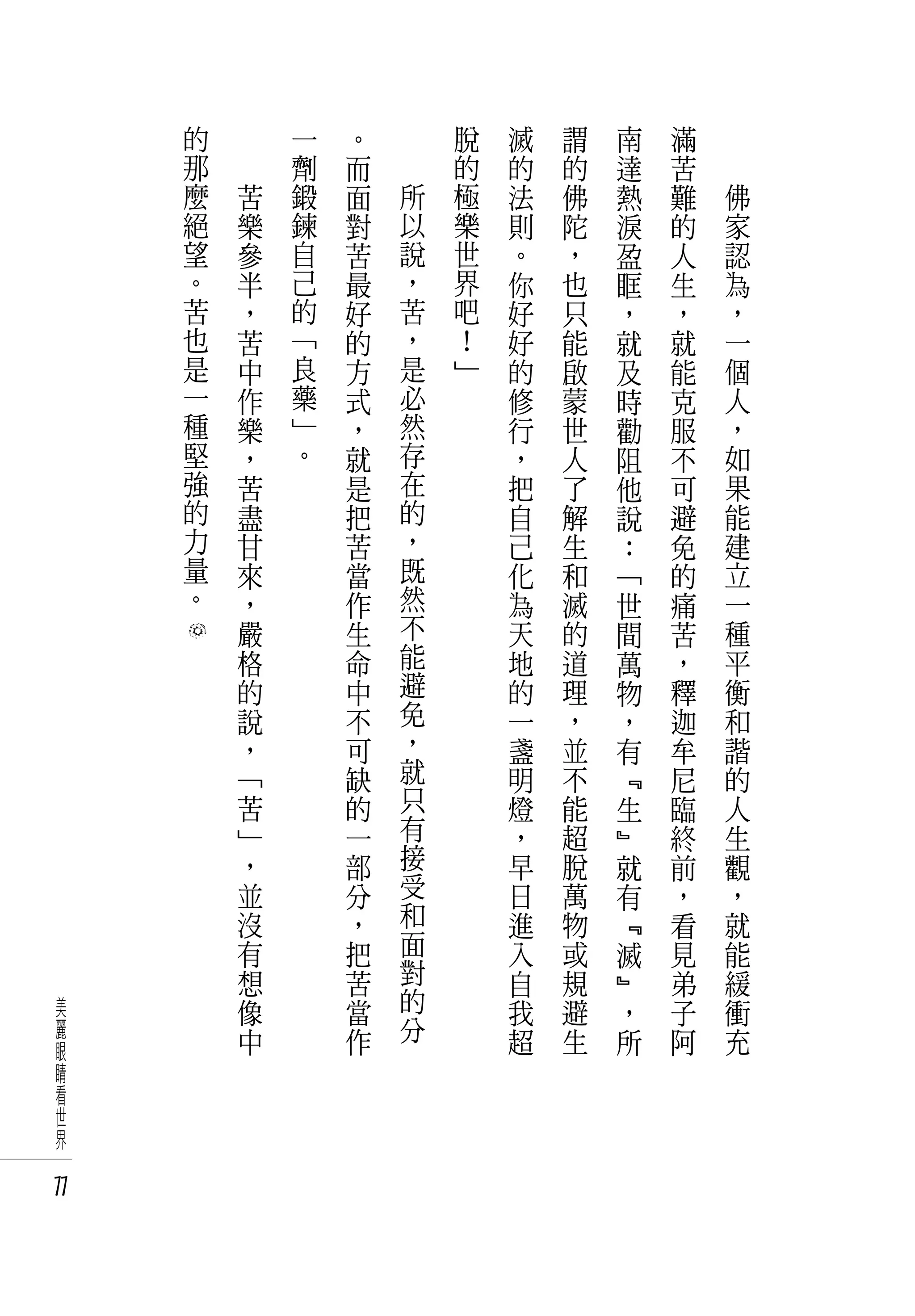 的   　       一   。       脫   滅   謂   南   滿   　
     那   　       劑   而       的   的   的   達   苦   　
     麼       苦   鍛   面   所   極   法   佛   熱   難       佛
     絕       樂   鍊   對   以   樂   則   陀   淚   的       家
     望       參   自   苦   說   世   。   ，   盈   人       認
     。       半   己   最   ，   界   你   也   眶   生       為
     苦       ，   的   好   苦   吧   好   只   ，   ，       ，
     也       苦   「   的   ，   ！   好   能   就   就       一
     是       中   良   方   是   」   的   啟   及   能       個
     一       作   藥   式   必       修   蒙   時   克       人
     種       樂   」   ，   然       行   世   勸   服       ，
     堅       ，   。   就   存       ，   人   阻   不       如
     強       苦       是   在       把   了   他   可       果
     的       盡       把   的       自   解   說   避       能
     力       甘       苦   ，       己   生   ：   免       建
     量       來       當   既       化   和   「   的       立
     。       ，       作   然       為   滅   世   痛       一
             嚴       生   不       天   的   間   苦       種
             格       命   能       地   道   萬   ，       平
             的       中   避       的   理   物   釋       衡
             說       不   免       一   ，   ，   迦       和
             ，       可   ，       盞   並   有   牟       諧
             「       缺   就       明   不   ﹃   尼       的
             苦       的   只       燈   能   生   臨       人
             」       一   有       ，   超   ﹄   終       生
             ，       部   接       早   脫   就   前       觀
             並       分   受       日   萬   有   ，       ，
             沒       ，   和       進   物   ﹃   看       就
             有       把   面       入   或   滅   見       能
             想       苦   對       自   規   ﹄   弟       緩
美            像       當   的       我   避   ，   子       衝
麗            中       作   分       超   生   所   阿       充
眼
睛
看
世
界

77
 