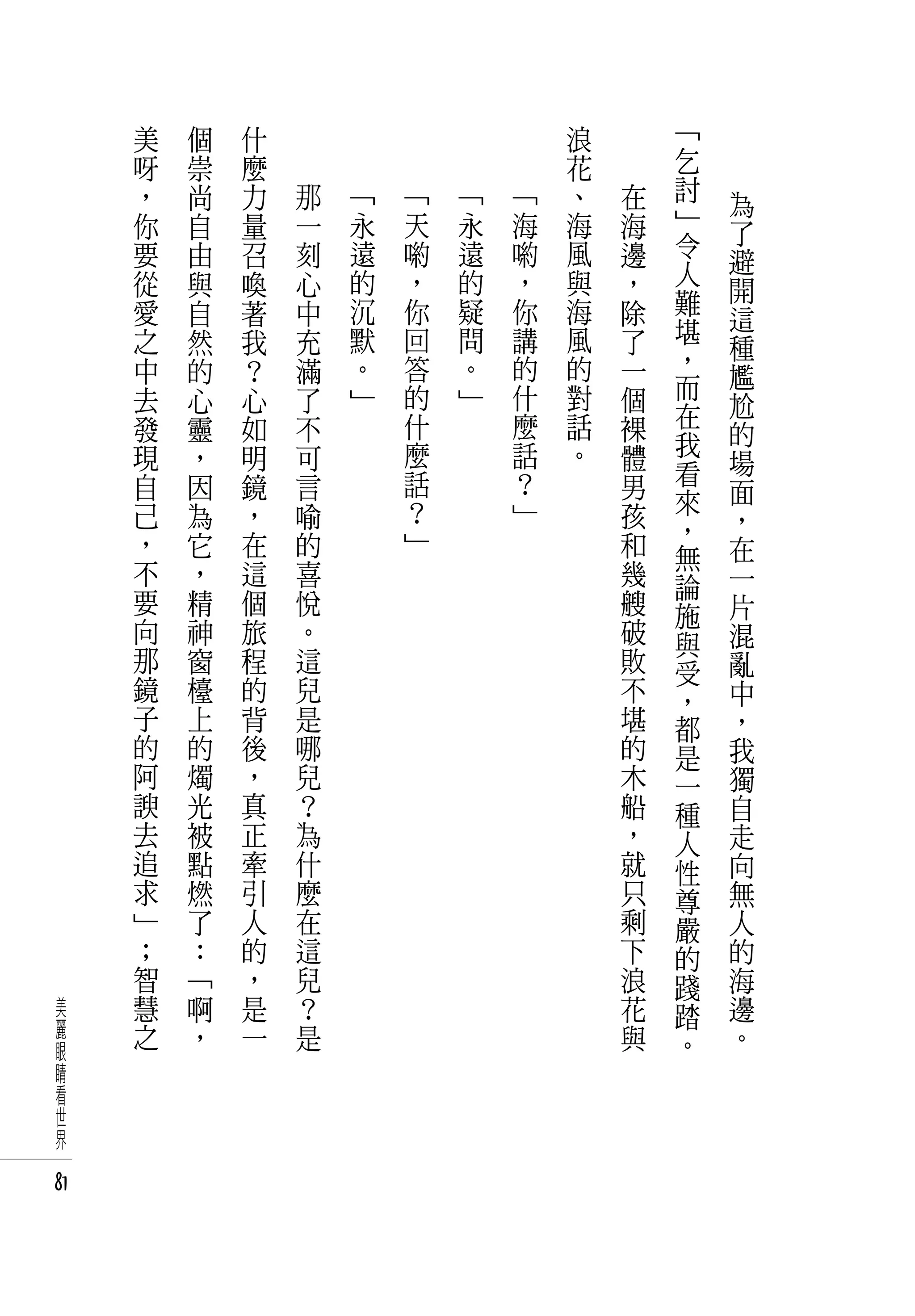 美   個   什   　                       浪   　       「
     呀   崇   麼   　                       花   　       乞
     ，   尚   力       那   「   「   「   「   、       在   討
                                                     」   為
     你   自   量       一   永   天   永   海   海       海       了
     要   由   召       刻   遠   喲   遠   喲   風       邊   令
                                                     人   避
     從   與   喚       心   的   ，   的   ，   與       ，       開
     愛   自   著       中   沉   你   疑   你   海       除   難
                                                     堪   這
     之   然   我       充   默   回   問   講   風       了       種
     中   的   ？       滿   。   答   。   的   的       一   ，
                                                     而   尷
     去   心   心       了   」   的   」   什   對       個       尬
     發   靈   如       不       什       麼   話       裸   在
                                                     我   的
     現   ，   明       可       麼       話   。       體       場
     自   因   鏡       言       話       ？           男   看
                                                     來   面
     己   為   ，       喻       ？       」           孩       ，
     ，   它   在       的       」                   和   ，
                                                     無   在
     不   ，   這       喜                           幾   論   一
     要   精   個       悅                           艘   施   片
     向   神   旅       。                           破   與   混
     那   窗   程       這                           敗   受   亂
     鏡   檯   的       兒                           不   ，   中
     子   上   背       是                           堪   都   ，
     的   的   後       哪                           的   是   我
     阿   燭   ，       兒                           木   一   獨
     諛   光   真       ？                           船   種   自
     去   被   正       為                           ，   人   走
     追   點   牽       什                           就   性   向
     求   燃   引       麼                           只   尊   無
     」   了   人       在                           剩   嚴   人
     ；   ：   的       這                           下   的   的
     智   「   ，       兒                           浪   踐   海
美    慧   啊   是       ？                           花   踏   邊
麗    之   ，   一       是                           與       。
眼                                                    。
睛
看
世
界

81
 