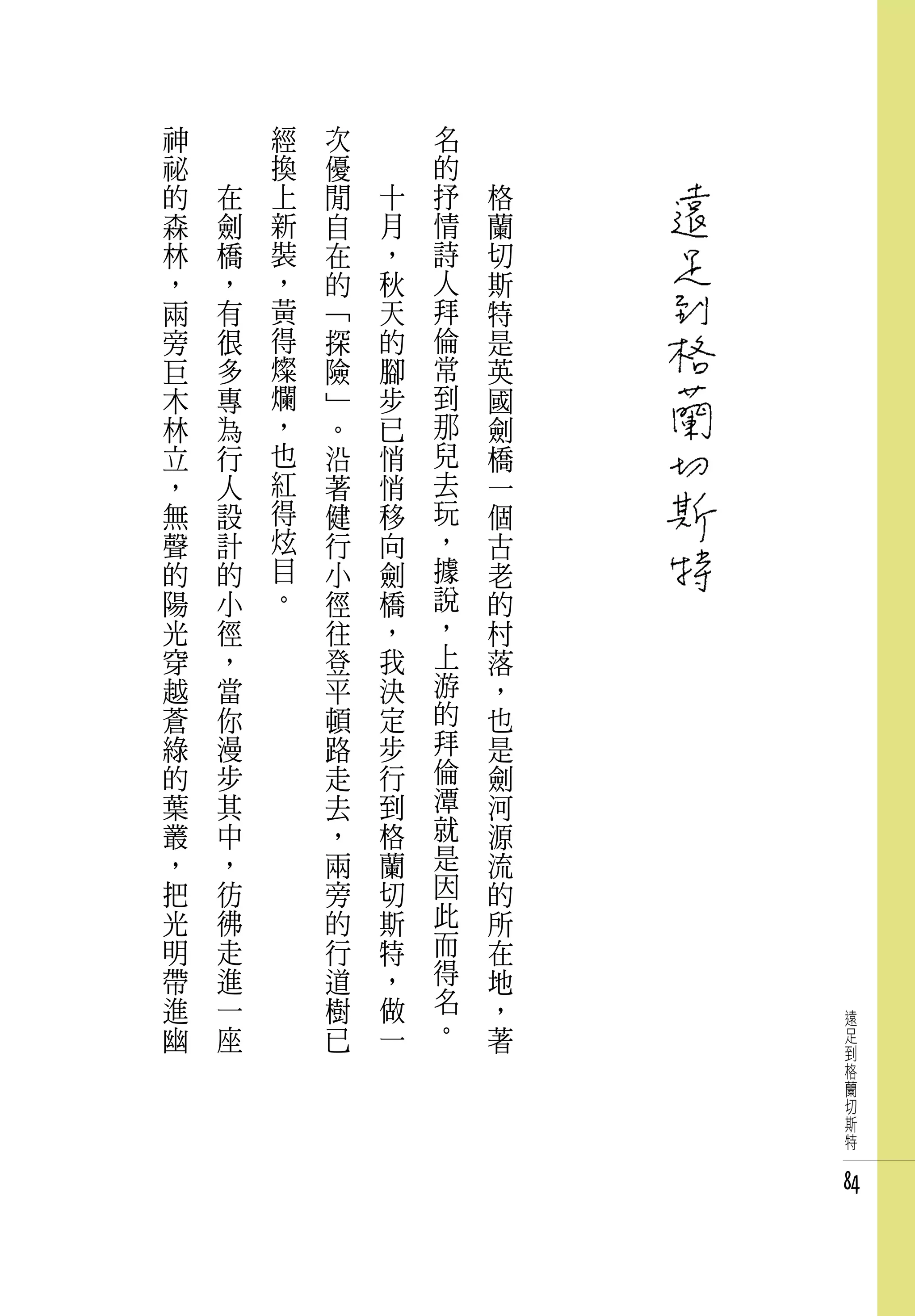 神   　       經   次   　       名   　
祕   　       換   優   　       的   　
的       在   上   閒       十   抒       格
森       劍   新   自       月   情       蘭
林       橋   裝   在       ，   詩       切
，       ，   ，   的       秋   人       斯
兩       有   黃   「       天   拜       特
旁       很   得   探       的   倫       是
巨       多   燦   險       腳   常       英
木       專   爛   」       步   到       國
林       為   ，   。       已   那       劍
立       行   也   沿       悄   兒       橋
，       人   紅   著       悄   去       一
無       設   得   健       移   玩       個
聲       計   炫   行       向   ，       古
的       的   目   小       劍   據       老
陽       小   。   徑       橋   說       的
光       徑       往       ，   ，       村
穿       ，       登       我   上       落
越       當       平       決   游       ，
蒼       你       頓       定   的       也
綠       漫       路       步   拜       是
的       步       走       行   倫       劍
葉       其       去       到   潭       河
叢       中       ，       格   就       源
，       ，       兩       蘭   是       流
把       彷       旁       切   因       的
光       彿       的       斯   此       所
明       走       行       特   而       在
帶       進       道       ，   得       地
進       一       樹       做   名       ，
幽       座       已       一   。       著
                                        遠
                                        足
                                        到
                                        格
                                        蘭
                                        切
                                        斯
                                        特


                                        84
 