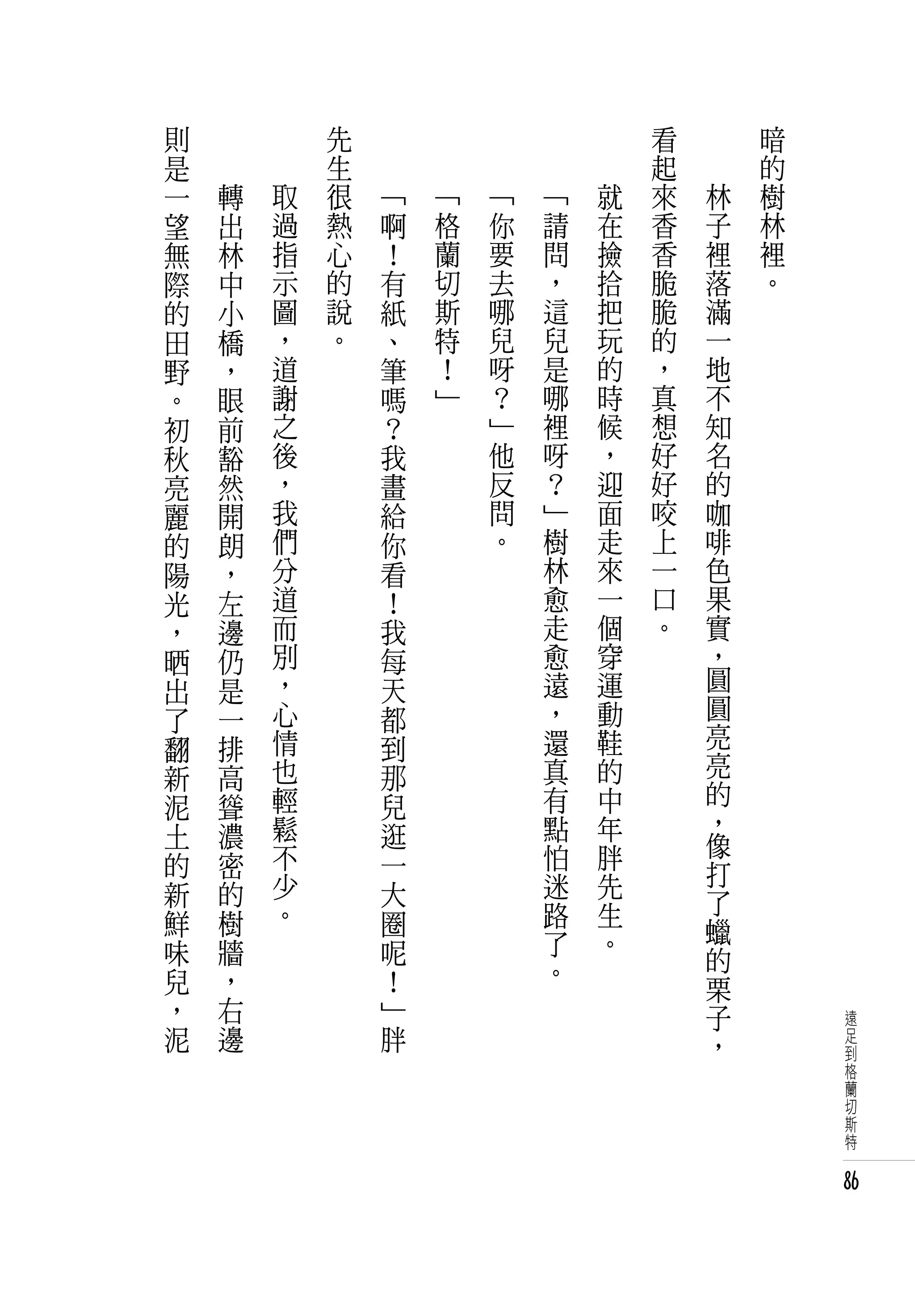 則   　       　       先   　       　       　       　       　       看   　       暗
是   　       　       生   　       　       　       　       　       起   　       的
一       轉       取   很       「       「       「       「       就   來       林   樹
望       出       過   熱       啊       格       你       請       在   香       子   林
無       林       指   心       ！       蘭       要       問       撿   香       裡   裡
際       中       示   的       有       切       去       ，       拾   脆       落   。
的       小       圖   說       紙       斯       哪       這       把   脆       滿
田       橋       ，   。       、       特       兒       兒       玩   的       一
野       ，       道           筆       ！       呀       是       的   ，       地
。       眼       謝           嗎       」       ？       哪       時   真       不
初       前       之           ？               」       裡       候   想       知
秋       豁       後           我               他       呀       ，   好       名
亮       然       ，           畫               反       ？       迎   好       的
麗       開       我           給               問       」       面   咬       咖
的       朗       們           你               。       樹       走   上       啡
陽       ，       分           看                       林       來   一       色
光       左       道           ！                       愈       一   口       果
，       邊       而           我                       走       個   。       實
晒       仍       別           每                       愈       穿           ，
出       是       ，           天                       遠       運           圓
了       一       心           都                       ，       動           圓
翻       排       情           到                       還       鞋           亮
新       高       也           那                       真       的           亮
泥       聳       輕           兒                       有       中           的
土       濃       鬆           逛                       點       年           ，
                不                                   怕       胖           像
的       密                   一                                           打
新       的       少           大                       迷       先
                。                                   路       生           了
鮮       樹                   圈                                           蠟
味       牆                   呢                       了       。
                                                    。                   的
兒       ，                   ！                                           栗
，       右                   」                                           子       遠
泥       邊                   胖                                           ，       足
                                                                                到
                                                                                格
                                                                                蘭
                                                                                切
                                                                                斯
                                                                                特


                                                                                86
 