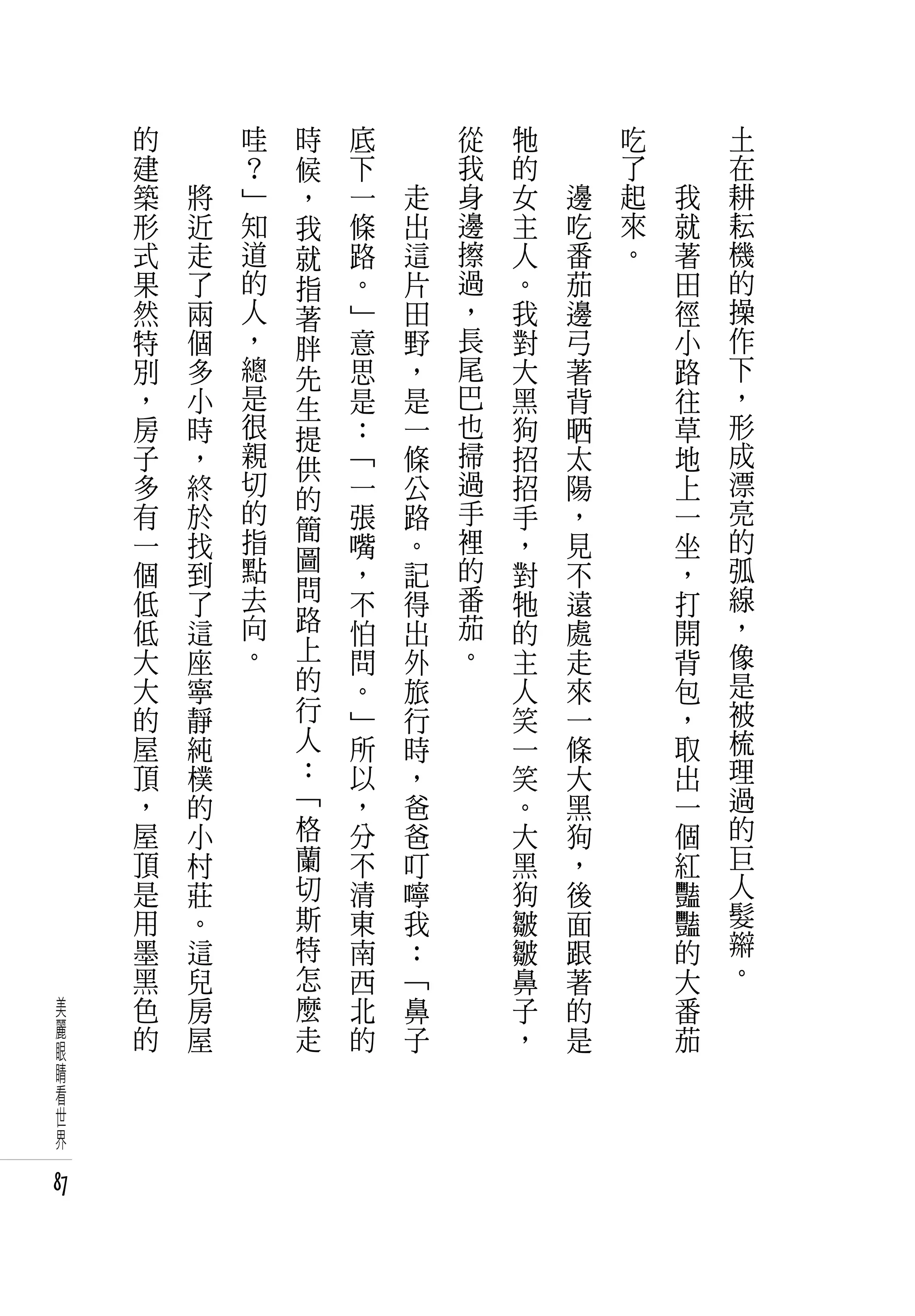的   　       哇   時   底   　       從   牠   　       吃   　       土
     建   　       ？   候   下   　       我   的   　       了   　       在
     築       將   」   ，   一       走   身   女       邊   起       我   耕
     形       近   知   我   條       出   邊   主       吃   來       就   耘
     式       走   道   就   路       這   擦   人       番   。       著   機
     果       了   的   指   。       片   過   。       茄           田   的
     然       兩   人   著   」       田   ，   我       邊           徑   操
     特       個   ，   胖   意       野   長   對       弓           小   作
     別       多   總   先   思       ，   尾   大       著           路   下
     ，       小   是   生   是       是   巴   黑       背           往   ，
     房       時   很   提   ：       一   也   狗       晒           草   形
     子       ，   親   供   「       條   掃   招       太           地   成
     多       終   切       一       公   過   招       陽           上   漂
                 的   的               手                           亮
     有       於       簡   張       路       手       ，           一
     一       找   指       嘴       。   裡   ，       見           坐   的
                 點   圖               的                           弧
     個       到           ，       記       對       不           ，
                 去   問               番                           線
     低       了           不       得       牠       遠           打
     低       這   向   路   怕       出   茄   的       處           開   ，
     大       座   。   上   問       外   。   主       走           背   像
     大       寧       的   。       旅       人       來           包   是
     的       靜       行   」       行       笑       一           ，   被
     屋       純       人   所       時       一       條           取   梳
     頂       樸       ：   以       ，       笑       大           出   理
     ，       的       「   ，       爸       。       黑           一   過
     屋       小       格   分       爸       大       狗           個   的
     頂       村       蘭   不       叮       黑       ，           紅   巨
     是       莊       切   清       嚀       狗       後           豔   人
     用       。       斯   東       我       皺       面           豔   髮
     墨       這       特   南       ：       皺       跟           的   辮
     黑       兒       怎   西       「       鼻       著           大   。
 美   色       房       麼   北       鼻       子       的           番
 麗   的       屋       走   的       子       ，       是           茄
 眼
 睛
 看
 世
 界

87
 