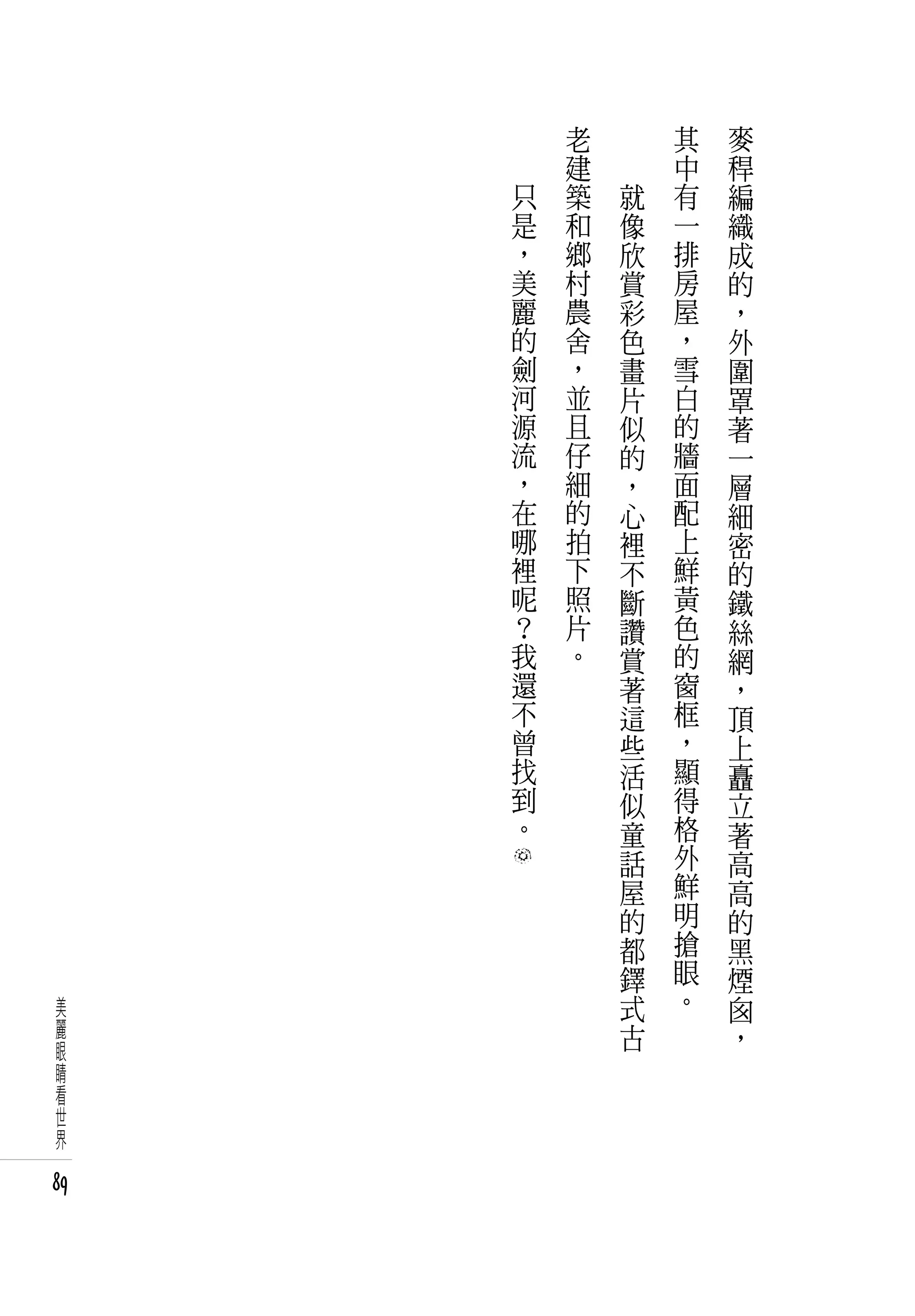 　       老   　       其   麥
     　       建   　       中   稈
         只   築       就   有   編
         是   和       像   一   織
         ，   鄉       欣   排   成
         美   村       賞   房   的
         麗   農       彩   屋   ，
         的   舍       色   ，   外
         劍   ，       畫   雪   圍
         河   並       片   白   罩
         源   且       似   的   著
         流   仔       的   牆   一
         ，   細       ，   面   層
         在   的       心   配   細
         哪   拍       裡   上   密
         裡   下       不   鮮   的
         呢   照       斷   黃   鐵
         ？   片       讚   色   絲
         我   。       賞   的   網
         還           著   窗   ，
         不           這   框   頂
         曾           些   ，   上
         找           活   顯   矗
         到           似   得   立
         。           童   格   著
                     話   外   高
                     屋   鮮   高
                     的   明   的
                     都   搶   黑
                     鐸   眼   煙
 美                   式   。   囪
 麗                   古       ，
 眼
 睛
 看
 世
 界

89
 