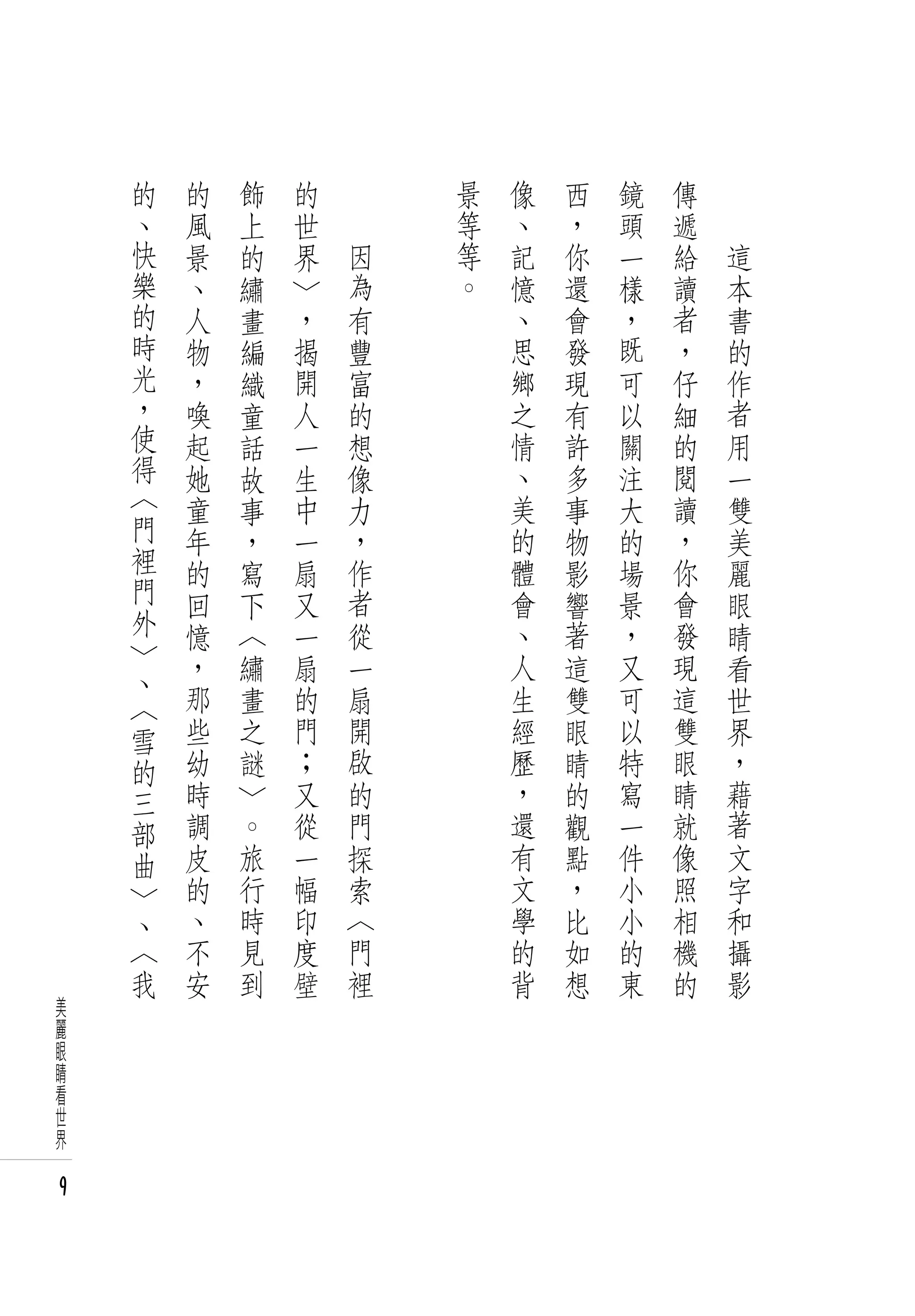 的       的       飾   的   　       景   像   西   鏡   傳   　
    、       風       上   世   　       等   、   ，   頭   遞   　
    快       景       的   界       因   等   記   你   一   給       這
    樂       、       繡   〉       為   。   憶   還   樣   讀       本
    的       人       畫   ，       有       、   會   ，   者       書
    時       物       編   揭       豐       思   發   既   ，       的
    光       ，       織   開       富       鄉   現   可   仔       作
    ，       喚       童   人       的       之   有   以   細       者
    使       起       話   一       想       情   許   關   的       用
    得       她       故   生       像       、   多   注   閱       一
    〈       童       事   中       力       美   事   大   讀       雙
    門       年       ，   一       ，       的   物   的   ，       美
    裡       的       寫   扇       作       體   影   場   你       麗
    門       回       下   又       者       會   響   景   會       眼
    外       憶       〈   一       從       、   著   ，   發       睛
    〉       ，       繡   扇       一       人   這   又   現       看
        、
        〈   那       畫   的       扇       生   雙   可   這       世
        雪   些       之   門       開       經   眼   以   雙       界
        的   幼       謎   ﹔       啟       歷   睛   特   眼       ，
        三   時   〉       又       的       ，   的   寫   睛       藉
        部   調   。       從       門       還   觀   一   就       著
        曲   皮   旅       一       探       有   點   件   像       文
        〉   的   行       幅       索       文   ，   小   照       字
        、   、   時       印       〈       學   比   小   相       和
        〈   不   見       度       門       的   如   的   機       攝
        我   安   到       壁       裡       背   想   東   的       影
美
麗
眼
睛
看
世
界

9
 