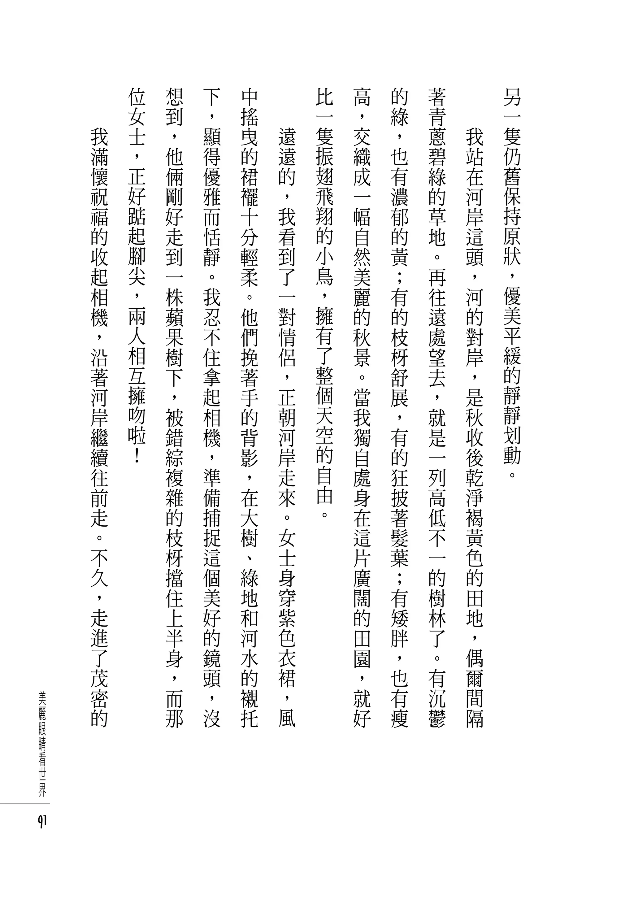 　       位   想   下   中   　       比   高   的   著   　       另
     　       女   到   ，   搖   　       一   ，   綠   青   　       一
         我   士   ，   顯   曳       遠   隻   交   ，   蔥       我   隻
         滿   ，   他   得   的       遠   振   織   也   碧       站   仍
         懷   正   倆   優   裙       的   翅   成   有   綠       在   舊
         祝   好   剛   雅   襬       ，   飛   一   濃   的       河   保
         福   踮   好   而   十       我   翔   幅   郁   草       岸   持
         的   起   走   恬   分       看   的   自   的   地       這   原
         收   腳   到   靜   輕       到   小   然   黃   。       頭   狀
         起   尖   一   。   柔       了   鳥   美   ；   再       ，   ，
         相   ，   株   我   。       一   ，   麗   有   往       河   優
         機   兩   蘋   忍   他       對   擁   的   的   遠       的   美
         ，   人   果   不   們       情   有   秋   枝   處       對   平
         沿   相   樹   住   挽       侶   了   景   枒   望       岸   緩
         著   互   下   拿   著       ，   整   。   舒   去       ，   的
         河   擁   ，   起   手       正   個   當   展   ，       是   靜
         岸   吻   被   相   的       朝   天   我   ，   就       秋   靜
         繼   啦   錯   機   背       河   空   獨   有   是       收   划
         續   ！   綜   ，   影       岸   的   自   的   一       後   動
         往       複   準   ，       走   自   處   狂   列       乾   。
         前       雜   備   在       來   由   身   披   高       淨
         走       的   捕   大       。   。   在   著   低       褐
         。       枝   捉   樹       女       這   髮   不       黃
         不       枒   這   、       士       片   葉   一       色
         久       擋   個   綠       身       廣   ；   的       的
         ，       住   美   地       穿       闊   有   樹       田
         走       上   好   和       紫       的   矮   林       地
         進       半   的   河       色       田   胖   了       ，
         了       身   鏡   水       衣       園   ，   。       偶
         茂       ，   頭   的       裙       ，   也   有       爾
美        密       而   ，   襯       ，       就   有   沉       間
麗        的       那   沒   托       風       好   瘦   鬱       隔
眼
睛
看
世
界

91
 