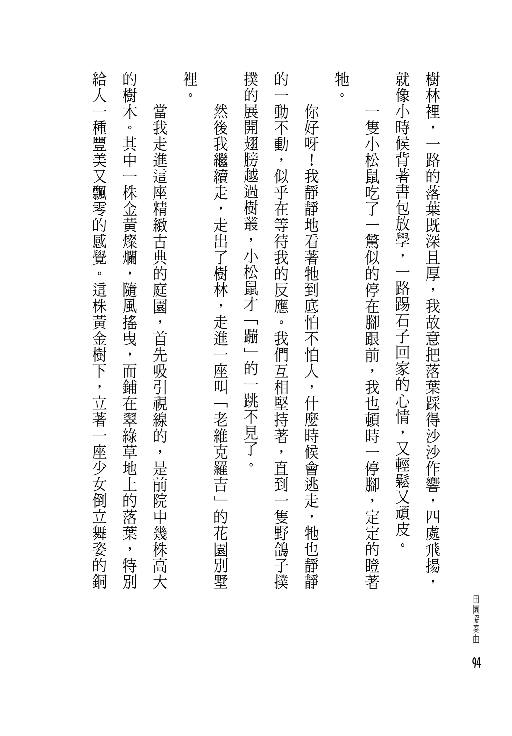 給   的   　       裡   　       撲   的   　       牠   　       就   樹
人   樹   　       。   　       的   一   　       。   　       像   林
一   木       當           然   展   動       你           一   小   裡
種   。       我           後   開   不       好           隻   時   ，
豐   其       走           我   翅   動       呀           小   候   一
美   中       進           繼   膀   ，       ！           松   背   路
又   一       這           續   越   似       我           鼠   著   的
飄   株       座           走   過   乎       靜           吃   書   落
零   金       精           ，   樹   在       靜           了   包   葉
的   黃       緻           走   叢   等       地           一   放   既
感   燦       古           出   ，   待       看           驚   學   深
覺   爛       典           了   小   我       著           似   ，   且
。   ，       的           樹   松   的       牠           的   一   厚
這   隨       庭           林   鼠   反       到           停   路   ，
株   風       園           ，   才   應       底           在   踢   我
黃   搖       ，           走   「   。       怕           腳   石   故
金   曳       首           進   蹦   我       不           跟   子   意
樹   ，       先           一   」   們       怕           前   回   把
下   而       吸           座   的   互       人           ，   家   落
，   鋪       引           叫   一   相       ，           我   的   葉
立   在       視           「   跳   堅       什           也   心   踩
著   翠       線           老   不   持       麼           頓   情   得
一   綠       的           維   見   著       時           時   ，   沙
座   草       ，           克   了   ，       候           一   又   沙
少   地       是           羅   。   直       會           停   輕   作
女   上       前           吉       到       逃           腳   鬆   響
倒   的       院           」       一       走           ，   又   ，
立   落       中           的       隻       ，           定   頑   四
舞   葉       幾           花       野       牠           定   皮   處
姿   ，       株           園       鴿       也           的   。   飛
的   特       高           別       子       靜           瞪       揚
銅   別       大           墅       撲       靜           著       ，
                                                                田
                                                                園
                                                                協
                                                                奏
                                                                曲


                                                                94
 