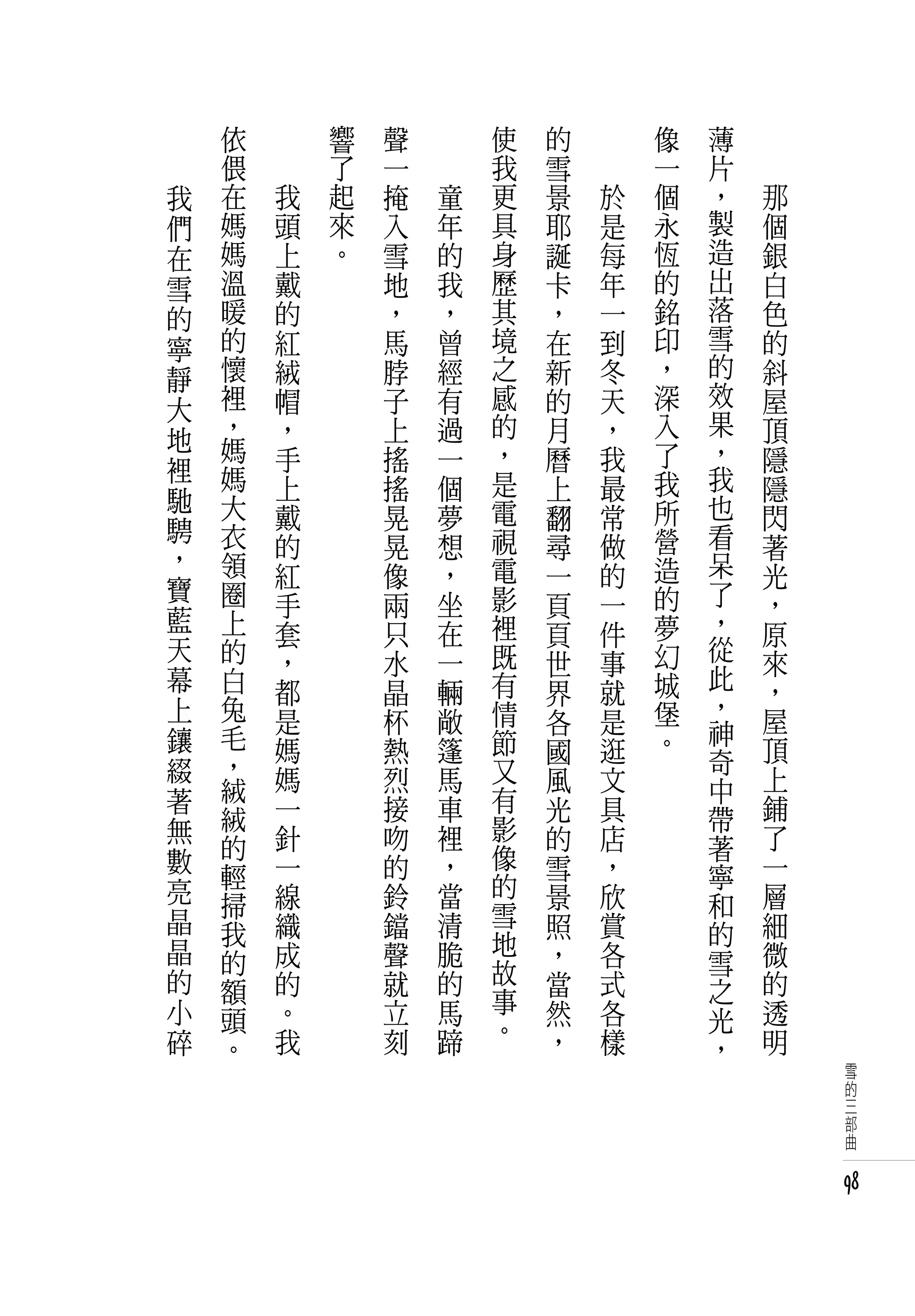 　       依   　       響   聲   　       使   的   　       像   薄   　
　       偎   　       了   一   　       我   雪   　       一   片   　
    我   在       我   起   掩       童   更   景       於   個   ，       那
    們   媽       頭   來   入       年   具   耶       是   永   製       個
    在   媽       上   。   雪       的   身   誕       每   恆   造       銀
    雪   溫       戴       地       我   歷   卡       年   的   出       白
    的   暖       的       ，       ，   其   ，       一   銘   落       色
    寧   的       紅       馬       曾   境   在       到   印   雪       的
    靜   懷       絨       脖       經   之   新       冬   ，   的       斜
    大   裡       帽       子       有   感   的       天   深   效       屋
        ，       ，       上       過   的   月       ，   入   果       頂
    地   媽                                               ，
                手       搖       一   ，   曆       我   了           隱
    裡   媽                           是               我   我
    馳           上       搖       個       上       最               隱
        大       戴       晃       夢   電   翻       常   所   也       閃
    騁   衣                           視               營   看
    ，           的       晃       想       尋       做               著
        領       紅       像       ，   電   一       的   造   呆       光
    寶   圈                           影               的   了
                手       兩       坐       頁       一               ，
    藍   上                       在   裡               夢   ，
                套       只               頁       件               原
    天   的       ，       水       一   既           事   幻   從       來
                                        世               此
    幕   白       都       晶       輛   有   界       就   城           ，
    上   兔                           情               堡   ，
                是       杯       敞       各       是       神       屋
    鑲   毛       媽       熱       篷   節   國       逛   。           頂
    綴   ，                           又                   奇
        絨       媽       烈       馬       風       文       中       上
    著           一       接       車   有   光       具               鋪
    無   絨                           影                   帶
        的       針       吻       裡       的       店       著       了
    數           一       的       ，   像   雪       ，               一
        輕                           的                   寧
    亮   掃       線       鈴       當       景       欣       和       層
    晶           織       鐺       清   雪   照       賞               細
        我                           地                   的
    晶   的       成       聲       脆       ，       各       雪       微
    的           的       就       的   故   當       式               的
        額                           事                   之
    小   頭       。       立       馬       然       各       光       透
    碎           我       刻       蹄   。   ，       樣               明
        。                                               ，
                                                                    雪
                                                                    的
                                                                    三
                                                                    部
                                                                    曲


                                                                    98
 