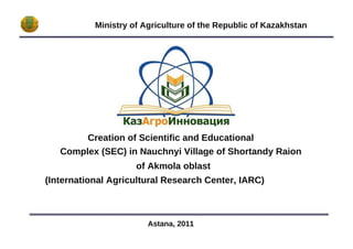 Ministry of Agriculture of the Republic of Kazakhstan Creation of Scientific and Educational Complex (SEC) in Nauchnyi Village of Shortandy Raion of Akmola oblast (International Agricultural Research Center, IARC) Astana, 2011  