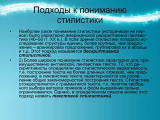 Подходы к пониманию стилистики Наиболее узкое понимание стилистики (исторически не пер-вое) было характерно американской дескриптивной лингвис-тике (40–50 гг. ХХ в.). В поле зрения стилистики попадало ис-следование структуры единиц, более крупных, чем предло-жение – аранжировка предложений, группировка их в абзацы и т.д. Этот подход называется  дескриптивной стилистикой . 2) Более широкое понимание стилистики характерно для, пре-имущественно английской, лингвистики текста. То, что де-скриптивисты определяли как стилистическую вариативность, т.е. построение текста на более длинных отрезках, чем пред-ложение, в лингвистике текста характеризуется как прояв-ление общих закономерностей построения текста. Стилистика отождествляется с грамматикой текста, т.к. понятие свобод-ного выбора автором приемов и форм выражения сильно ограничивается. Однако, в определенном смысле можно этот подход назвать  текстовой стилистикой . 