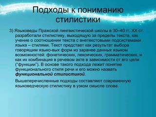 Подходы к пониманию стилистики 3) Языковеды Пражской лингвистической школы в 30–40 гг. ХХ ст. разработали стилистику, выходящую за пределы текста, как учение о соотношении текста с внетекстовыми подсистемами языка – стилями. Текст предстает как результат выбора говорящим языко-вых форм из заранее данных языком возможностей: фонетических, лексических, грамматических, и как их комбинация в речевом акте в зависимости от его цели (“функции”). В основе такого подхода лежит понятие функционального стиля речи и его можно назвать  функциональной стилистикой .  Вышеперечисленные подходы составляют современную языковедческую стилистику в узком смысле слова. 