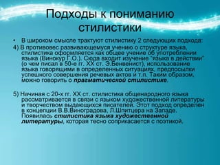 Подходы к пониманию стилистики В широком смысле трактуют стилистику 2 следующих подхода: 4) В противовес развивающемуся учению о структуре языка, стилистика оформляется как общее учение об употреблении языка (Винокур Г.О.). Сюда входит изучение “языка в действии” (о чем писал в 50-е гг. ХХ ст. Э.Бенвенист), использование языка говорящими в определенных ситуациях, предпосылки успешного совершения речевых актов и т.п. Таким образом, можно говорить о  прагматической стилистике . 5) Начиная с 20-х гг. ХХ ст. стилистика общенародного языка рассматривается в связи с языком художественной литературы и творчеством выдающихся писателей. Этот подход определен в концепции В.В.Виноградова, Л.Шпитцера на Западе. Появилась  стилистика языка художественной литературы , которая тесно соприкасается с поэтикой. 