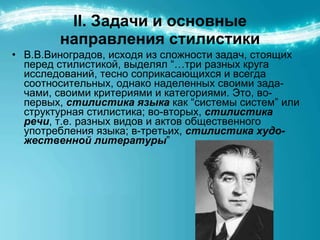 ІІ. Задачи и основные направления стилистики В.В.Виноградов, исходя из сложности задач, стоящих перед стилистикой, выделял “…три разных круга исследований, тесно соприкасающихся и всегда соотносительных, однако наделенных своими зада - чами, своими критериями и категориями. Это, во-первых,  стилистика языка  как “системы систем” или структурная стилистика; во-вторых,  стилистика речи , т.е. разных видов и актов общественного употребления языка; в-третьих,  стилистика худо - жественной литературы ” 