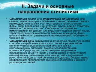 ІІ. Задачи и основные направления стилистики Стилистика языка , или  структурная стилистика   опи - сывает, квалифицирует и объясняет взаимоотношения, связи и взаимодействия разных соотносительных частных систем форм, слов, рядов слов и конструкций внутри единой структуры языка как “системы систем”. Она изучает исторически изменяющиеся тенденции или виды соотношений стилей языка, характеризующихся комплексом типичных признаков (функ - циональные стили: разговорный, научно-деловой, публицисти - ческий и др.). Стилистика речи  базируется на стилистике языка. Изучаются способы употребления языка и его стилей в разных видах монологической и диалогической речи и в разных композиционных системах, вызванных общественной практикой. Среди задач стилистики речи выделяется исследование семантических и экспрессивно-стилистических отличий между различными жанрами устной и письменной речи. Многие виды устной речи (лекция, доклад, беседа, пресс-конференция) предполагают смешение элементов книжного и разговорного стилей. 