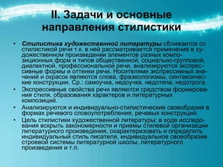 ІІ. Задачи и основные направления стилистики Стилистика художественной литературы  сближается со стилистикой речи т.к. в ней рассматривается применение в ху - дожественном произведении элементов разных компо - зиционных форм и типов общественной, социально-групповой, диалектной, профессиональной речи, анализируются экспрес - сивные формы и оттенки речи. Носителями экспрессивных зна - чений и окрасок являются слова, фразеологизмы, синтаксиче c- кие конструкции. Ср.: самоучка, недоучка, недотепа, недотрога. Экспрессивные свойства речи являются средством формирова - ния стиля, образования характеров и литературных композиций. Анализируются и индивидуально-стилистические своеобразия в формах речевого словоупотребления, речевых конструкций. Цель стилистики художественной литературы: в ходе исследо - вания вскрыть закономерности и приемы стилевой организации литературного произведения, охарактеризовать и определить индивидуальный стиль писателя, индивидуальное своеобразие строевой системы литературной школы, литературного произведения и т.п.  