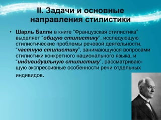 ІІ. Задачи и основные направления стилистики Шарль Балли   в книге “Французская стилистика” выделяет “ общую стилистику ”, исследующую стилистические проблемы речевой деятельности, “ частную стилистику ”, занимающуюся вопросами стилистики конкретного национального языка, и “ индивидуальную стилистику ”, рассматриваю-щую экспрессивные особенности речи отдельных индивидов . 