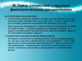 ІІІ. Связь стилистики с другими филологическими дисциплинами в) стилистика и культура речи Стилистика является наукой о словесном мастерстве, поэтому она выступает основой для культуры речи, служит теоретичес-кой основой развития национальной речевой культуры. Культура речи сближается с практической стилистикой, в сферу которой входят: 1) общие сведения о языковых стилях; 2) оценка экспрессивно-эмоциональной окраски речевых средств; 3) синонимия языковых средств. г) стилистика и лингвистический анализ текста Интересы стилистики и лингвоанализа текста перекрещивают-ся, так как у них есть общий объект исследования – текст опре-деленной стилистической принадлежности. Один из аспектов лингвоанализа – выделение и описание коннотативных зна-чений, различных смысловых приращений и стилистических фигур.  