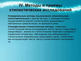 IV. Методы и приемы стилистических исследований Универсальные методы языкознания:   описательные ,  сопоставительные  и другие методы, с помощью которых осуществляется анализ стилистически окрашенных и нейтральных средств языка, их функция в речи.  Специфические стилистические методы:  семантико-стилистический метод исследования текста, метод “слово-образ (микрообраз)”, анализ по стилистическим пометам в словарях и справочной литературе, наблюдение над нейтральными и стилистически окрашенными средствами в речи, стилистичес-кая интерпретация текста, метод стилистического эксперимен-та. 