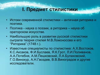 I.  Предмет стилистики Истоки современной стилистики – античная риторика и поэтика.  Поэтика - наука о поэзии, а риторика – наука об ораторском искусстве.  Наибольшую роль в развитии русской стилистики сыграла теория стилей М.В.Ломоносова и его “Риторика” (1748 г.). Известные специалисты по стилистике: А.Х.Востоков, К.С.Аксаков, Ф.И.Буслаев, Я.К.Грот, Л.И.Поливанов, А.А.Потебня, А.М.Пешковский, Л.А.Булаховский, Г.О.Винокур, А.Н.Гвоздев, В.В.Виноградов и другие исследователи. 