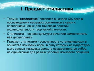 I.  Предмет стилистики Термин “ стилистика ” появился в начале ХІХ века в произведениях немецких романтиков в связи с появлением новых для той эпохи понятий индивидуальности творческой личности. Стилистика – основа культуры речи или самостоятель-ная дисциплина? Предмет стилистики - совокупность установившихся в обществе языковых норм, в силу которых из существую-щего запаса языковых средств осуществляется отбор, не одинаковый для разных условий языкового общения. 