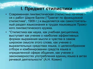 I.  Предмет стилистики Современная лингвистическая стилистика начинает-ся с работ Шарля Балли (“Трактат по французской стилистике”, 1909 г.) и выделяется как самостоятель-ный раздел языкознания в трудах языковедов Пражс-кого лингвистического кружка.  “ Стилистика как наука, как учебная дисциплина, выступает как учение о наиболее эффективных формах выражения мысли и чувства в самом широком смысле этого слова, как учение о выразительных средствах языка, о целесообразном отборе и комбинировании средств языка в определенной сфере общения, как учение о закономерностях употребления единиц языка в актах речевой деятельности” (А.Н. Кожин) 