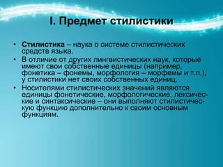 I.  Предмет стилистики Стилистика  – наука о системе стилистических средств языка.  В отличие от других лингвистических наук, которые имеют свои собственные единицы (например, фонетика – фонемы, морфология – морфемы и т.п.), у стилистики нет своих собственных единиц.  Носителями стилистических значений являются единицы фонетические, морфологические, лексичес-кие и синтаксические – они выполняют стилистичес-кую функцию дополнительно к своим основным функциям. 