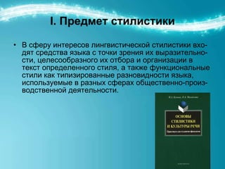 I.  Предмет стилистики В сферу интересов лингвистической стилистики вхо-дят средства языка с точки зрения их выразительно-сти, целесообразного их отбора и организации в текст определенного стиля, а также функциональные стили как типизированные разновидности языка, используемые в разных сферах общественно-произ-водственной деятельности. 