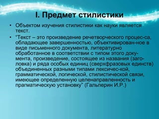 I.  Предмет стилистики Объектом изучения стилистики как науки является текст.  “ Текст – это произведение речетворческого процес-са, обладающее завершенностью, объективирован-ное в виде письменного документа, литературно обработанное в соответствии с типом этого доку-мента, произведение, состоящее из названия (заго-ловка) и ряда особых единиц (сверхфразовых единств) объединенных разными типами лексичес-кой, грамматической, логической, стилистической связи, имеющее определенную целенаправленность и прагматическую установку” (Гальперин И.Р.) 
