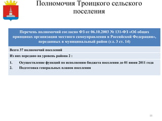 Полномочия Троицкого сельского поселения Перечень полномочий согласно ФЗ от 06.10.2003 № 131-ФЗ «Об общих принципах организации местного самоуправления в Российской Федерации», переданных в муниципальный район (гл. 3 ст. 14) Всего 37 полномочий поселений Из них передано на уровень района 2  : Осуществление функций по исполнению бюджета поселения   до 01 июня 2011 года Подготовка генеральных планов поселения 