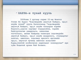 - ХАБЭА-н тухай хууль
         2008оны 5 дугаар сарын 22-нд Монгол
Улсын Их Хурал “Хөдөлмөрийн аюулгүй байдал, эрүүл
ахуйн тухай” хууль баталснаар “хөдөлмөрийн
аюулгүй байдал, эрүүл ахуйн талаархи төрийн
бодлого,үндсэн зарчмыг тодорхойлж, төрийн
байгууллагын удирдлага, хяналтын
тогтолцоо, ажлын байранд тавигдах хөдөлмөрийн
аюулгүй байдал, эрүүл ахуйн шаардлага, стандартыг
хангах, ажилтан, хөдөлмөр эрхлэгч иргэнийг
эрүүл, аюулгүй орчинд ажиллах нөхцөлийг
бүрдүүлэхтэй холбогдсон харилцааг зохицуулах” эрх
зүйн бодитой орчин бий болжээ.




                                                    4/10
 