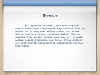 - Дүгнэлт

       Уул уурхайн хөдөлмөр хамгаалал аюулгүй
ажиллагааны талаар мэргэшсэн мэргэжилтэн бэлтгэн
гаргах нь уг асуудлыг шийдвэрлэхэд нэг алхам
ойртон очиход хүргэнэ гэж бодож байна. Энэ нь
цаашдаа улам хөгжин дэвших монголын уул уурхайн
салбар төдийгүй барилга зам болон бусад салбарт
нэн хэрэгцээтэй шаардлагатай шийдвэрлэх асуудал
болж байна.




                                                   9/10
 