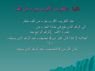 ثانيا  : التقريب لأقرب جزء من ألف : عند التقريب لأقرب جزء من ألف ننظر  الى الرقم الذى يقع فى خانة الجزء من عشرة ألاف  ) الرقم الرابع بعد  العلامة   (   فإذا كان أكبر من 4  نضيف واحد للرقم الذى يسبقه، وإذا  كان أقل من  4 لانضيف واحد للرقم الذى يسبقه . 