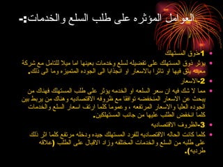 العوامل المؤثره على طلب السلع والخدمات :- 1- ذوق المستهلك يؤثر ذوق المستهلك على تفضيله لسلع وخدمات بعينها اما ميلا للتامل مع شركة معينه يثق فيها او تاثرا بالاسعار او انجذابا الى الجوده المتميزه وما الى ذلك . 2- الاسعار مما لا شك فيه ان سعر السلعه او الخدمه يؤثر على طلب المستهلك فهناك من يبحث عن الاسعار المنخفضه توافقا مع ظروفه الاقتصاديه وهناك من يربط بين الجوده العليا والاسعار المرتفعه ، وعموما كلما ارتف اسعار السلع والخدمات كلما انخفض الطلب عليها من جانب المستهلكين . 3- الظروف الاقتصاديه كلما كانت الحاله الاقتصاديه للفرد المستهلك جيده ودخله مرتفع كلما اثر ذلك على طلبه من السلع والخدمات المختلفه وزاد الاقبال على الطلب  ( علاقه طرديه ). 