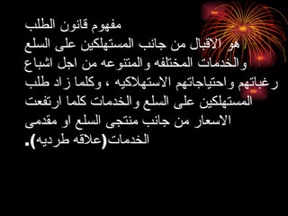 مفهوم قانون الطلب هو الاقبال من جانب المستهلكين على السلع والخدمات المختلفه والمتنوعه من اجل اشباع رغباتهم واحتياجاتهم الاستهلاكيه ، وكلما زاد طلب المستهلكين على السلع والخدمات كلما ارتفعت الاسعار من جانب منتجى السلع او مقدمى الخدمات ( علاقه طرديه ). 
