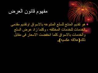 مفهوم قانون العرض هو تقديم المنتج للسلع المتنوعه بالاسواق اوتقديم مقدمى الخدمات للخدمات المختلفه ، وكلما زاد عرض السلع والخدمات بالاسواق كلما انخفضت الاسعار فى مقابل ذلك ( علاقه عكسيه ). 