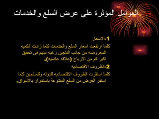 العوامل المؤثرة على عرض السلع والخدمات 1- الاسعار كلما ارتفعت اسعار السلع والخدمات كلما زادت الكميه المعروضه من جانب النتجين رغبه منهم فى تحقيق اكبر كم من الارباح  ( علاقه عكسيه ). 2- الظروف الاقتصاديه كلما استقرت الظروف الاقتصاديه للدوله وللمنتجين كلما استقر العرض من السلع المتنوعة باستمرار بالاسواق . 