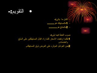 التقويم :- اكمل ما  ياتى :- 1- المستهلك هو ........ 2- المنتج هو ......... صوب الخطا فيما يلى :- 1- كلما ارتفعت الاسعار كلما زاد اقبال المستهلكين على السلع والخدمات . 2- من العوامل المؤثره على العرض ذوق المستهلك .   
