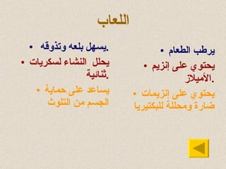 اللعاب يرطب الطعام يحتوي على إنزيم الأميلاز . يحتوي على إنزيمات ضارة ومحللة للبكتيريا يسهل بلعه وتذوقه . يحلل  النشاء لسكريات ثنائية . يساعد على حماية الجسم من التلوث 
