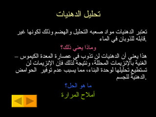 تحليل الدهنيات تعتبر الدهنيات مواد صعبه التحليل والهضم وذلك لكونها غير قابله للذوبان في الماء . وماذا يعني ذلك؟ هذا يعني أن الدهنيات لن تذوب في عصارة المعدة الكيموس – الغنية بالإنزيمات المحللة، ونتيجة لذلك فإن الإنزيمات لن تستطيع تحليلها لوحدة البناء، مما يسبب عدم توفير  الحوامض الدهنية للجسم . ما هو الحل؟ أملاح المرارة 