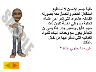 خلية جسم الإنسان لا تستطيع استغلال الطعام والتعامل معه بصورته الكاملة .  فالمواد التي تمر عبر غشاء الخلية من وإلى الخلية تكون ذات حجم  دقيق وصغير جدا .  هذا يعني ان التعامل يكون مع وحدات البناء للمواد الغذائية التي نستوعبها من خلال غذائنا . على ماذا يحتوي غذائنا؟ 