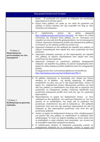 Πεπιγπαθή Εκπαιδεςηικού ΢εναπίος

                          απηνύ.    Η κεηαηξνπή ησλ κεηθηώλ ζε θιάζκαηα θαη αληίζηξνθα
                          παξνπζηάδεηαη ζε δεύηεξν ρξόλν.
                          Εμεγεί ζηνπο καζεηέο ηνλ ηξόπν κε ηνλ νπνίν ζα εξγαζηνύλ θαη
                          κνηξάδεη ην θύιιν εξγαζίαο πνπ έρεη αλαξηεζεί ζην blog κε ηίηιν
                          «Εξγαζίεο ζηα θιάζκαηα».

                          Ο        εθπαηδεπηηθόο      αλνίγεη     ηελ      πξώηε   εθαξκνγή
                          http://mathplayground.com/Fraction_bars.html θαη δείρλεη ηνλ ηξόπν
                          ιεηηνπξγίαο ηεο. Επεμεγεί ζηνπο καζεηέο ηνπ ηε ιεηηνπξγία ησλ
                          θνπκπηώλ θαη πνηα από απηά ζα ρξεζηκνπνηήζνπλ γηα ηε ζπγθεθξηκέλε
                          ελόηεηα. Δεκηνπξγεί θιαζκαηηθέο κνλάδεο θαη θιαζκαηηθνύο αξηζκνύο
                          ηα ζπγθξίλεη κε ηελ αθέξαηε κνλάδα θαη κεηαμύ ηνπο.
                          Δεκηνπξγεί θιάζκαηα κε ίδην αξηζκεηή θαη παξσζεί ηνπο καζεηέο λα
                          εμάγνπλ ζπκπεξάζκαηα όζνλ αθνξά πνην είλαη κεγαιύηεξν θαη πνην
   7.2 Φάζε 2:
                          κηθξόηεξν.
Παποςζίαζη και
                          Δεκηνπξγεί θιάζκαηα νκώλπκα, κε ίδην παξνλνκαζηή, θαη παξσζεί
μονηελοποίηζη ηος νέος
                          ηνπο καζεηέο λα εμάγνπλ ζπκπεξάζκαηα όζνλ αθνξά πνην είλαη
πεπιεσομένος
                          κεγαιύηεξν θαη πνην κηθξόηεξν.
                          Δεκηνπξγεί θιάζκαηα κε κεγαιύηεξν αξηζκεηή, θαηαρξεζηηθά
                          θιάζκαηα θαη παξσζεί ηνπο καζεηέο λα εμάγνπλ ζπκπεξάζκαηα όζνλ
                          αθνξά ηνπ πόζεο αθέξαηεο κνλάδεο θξύβνληαη κέζα ζην θαηαρξεζηηθό
                          θιάζκα.
                          Η εθαξκνγή πνπ δίλεη ηε δπλαηόηεηα βξίζθεηαη ζηε δηεύζπλζε
                          http://illuminations.nctm.org/ActivityDetail.aspx?ID=11

                          Οη καζεηέο ζεθώλνληαη εθ πεξηηξνπήο ζηνλ πίλαθα θαη ιύλνπλ
                          αζθήζεηο κε ηε βνήζεηα ηεο πξώηεο εθαξκνγήο. Οη καζεηέο
                          αληαιιάζνπλ ηηο ηδέεο ηνπο γηα ην ππό δηεξεύλεζε ζέκα. Αλνίγεη ην
                          αξρείν ηνπ δηαδξαζηηθνύ πίλαθα «Κιαζκαηηθέο κνλάδεο» θαη δεηά
                          από ηνπο καζεηέο λα ηνπνζεηήζνπλ ζηε ζεηξά από ην κηθξόηεξν ζην
                          κεγαιύηεξν ηηο θιαζκαηηθέο κνλάδεο ηνλίδνληαο παξάιιεια πσο
                          κεγαιύηεξε θιαζκαηηθή κνλάδα είλαη απηή πνπ έρεη ηνλ κηθξόηεξν
                          παξνλνκαζηή.
                          Παξνπζηάδνληαη ηα αξρεία ηνπ δηαδξαζηηθνύ πίλαθα κε ηίηιν
                          «θιάζκαηα κε ίδην αξηζκεηή» θαη «νκώλπκα θιάζκαηα» κε θαη ηνπο
 7.3 Φάζε 3:
                          δεηείηαη λα ηα ηνπνζεηήζνπλ ζηε ζεηξά από ην κηθξόηεξν ζην
Καθοδηγούμενη ππακηική
                          κεγαιύηεξν. Δηαπηζηώλνπλ πσο από ηα θιάζκαηα κε ίδην αξηζκεηή
εξάζκηζη
                          κεγαιύηεξν είλαη απηό πνπ έρεη κηθξόηεξν παξνλνκαζηή θαη από ηα
                          θιάζκαηα κε ίδην παξνλνκαζηή κεγαιύηεξν είλαη απηό πνπ έρεη
                          κεγαιύηεξν αξηζκεηή.
                          Αλνίγεη ην αξρείν ηνπ δηαδξαζηηθνύ πίλαθα κε ηίηιν «Αξηζκνγξακκή»
                          θαη δεηείηαη από ηνπο καζεηέο λα ηνπνζεηήζνπλ ηα θιάζκαηα ζηελ
                          αξηζκνγξακκή. Τν πιηθό ηνπ αξρείνπ δνκήζεθε κε ηέηνην ηξόπν ώζηε
                          λα αλαδεηρζνύλ νη ηπρόλ ειιείςεηο ζηελ θαηαλόεζε ησλ ελλνηώλ θαη
                          λα ζπδεηεζνύλ πεξαηηέξσ δεηήκαηα θαη απνξίεο
                          Ο εθπαηδεπηηθόο επεμεγεί ηε δηαδηθαζία κεηαηξνπήο κεηθηώλ ζε
                          θαηαρξεζηηθά θιάζκαηα θαη ην αληίζηξνθν. Αλνίγεη ην αξρείν ηνπ
 