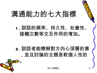 溝通能力的七大指標 1. 談話的頻率、持久性、社會性、接觸次數等交互作用的增加。 2. 談話者能瞭解對方內心深層的事，並且討論的主題是較個人性的。 周三企管專班 