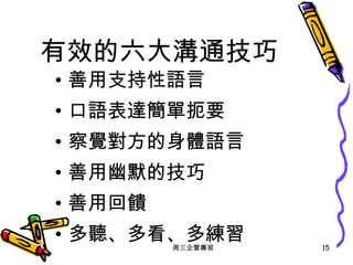 有效的六大溝通技巧 善用支持性語言 口語表達簡單扼要 察覺對方的身體語言 善用幽默的技巧 善用回饋 多聽、多看、多練習 周三企管專班 
