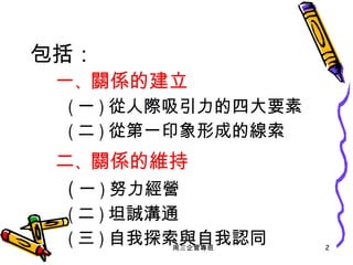 包括： 一 、 關係的建立 ( 一 ) 從人際吸引力的四大要素 ( 二 ) 從第一印象形成的線索 二 、 關係的維持 ( 一 ) 努力經營 ( 二 ) 坦誠溝通  ( 三 ) 自我探索與自我認同 周三企管專班 