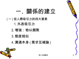 一 、 關係的建立 ( 一 ) 從人際吸引力的四大要素   1. 外表吸引力 2. 增強：物以類聚 3. 態度相似 4. 溝通本身 ( 需求互補論 ) 周三企管專班 