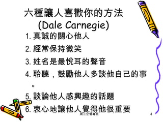 六種讓人喜歡你的方法 (Dale Carnegie) 1. 真誠的關心他人 2. 經常保持微笑 3. 姓名是最悅耳的聲音 4. 聆聽，鼓勵他人多談他自己的事 。 5. 談論他人感興趣的話題 6. 衷心地讓他人覺得他很重要 周三企管專班 