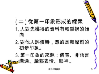 ( 二 ) 從第一印象形成的線索 1. 人對先獲得的資料有較重視的傾向 2. 對他人評價時，憑的是較深刻的初步印象。 3. 第一印象的來源：儀表、非語言溝通、臉部表情、眼神。 周三企管專班 