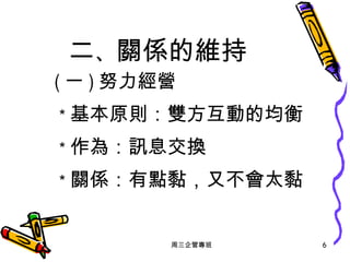 二 、 關係的維持 ( 一 ) 努力經營 ＊ 基本原則：雙方互動的均衡 ＊ 作為：訊息交換 ＊ 關係 ：有點黏 ，又不會太黏 周三企管專班 