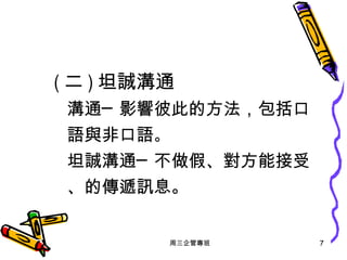 ( 二 ) 坦誠溝通   溝通─影響彼此的方法，包括口語與非口語 。 坦誠溝通─不做假、對方能接受、的傳遞訊息。 周三企管專班 