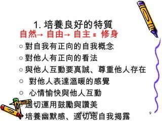 1. 培養良好的特質 自然->自由->自主 = 修身 ○ 對自我有正向的自我概念 ○ 對他人有正向的看法 ○ 與他人互動要真誠、尊重他人存在 ○ 對他人表達溫暖的感覺 ○ 心情愉快與他人互動 ○ 適切運用鼓勵與讚美 ○ 培養幽默感、適切地自我揭露 周三企管專班 