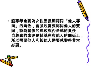 • 劉惠琴也認為女性因長期認同「他人導
  向」的角色，會強烈需要認同他人的贊
  同，認為關係的成敗與否是她的責任，
  自尊感的來源是植基在與他人的關係上，
  所以需要他人和被他人需要就變得非常
  必要。
 